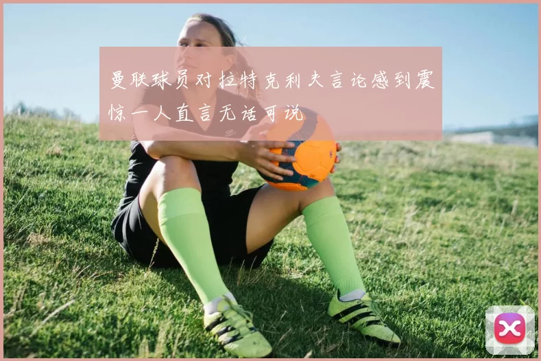曼联球员对拉特克利夫言论感到震惊一人直言无话可说