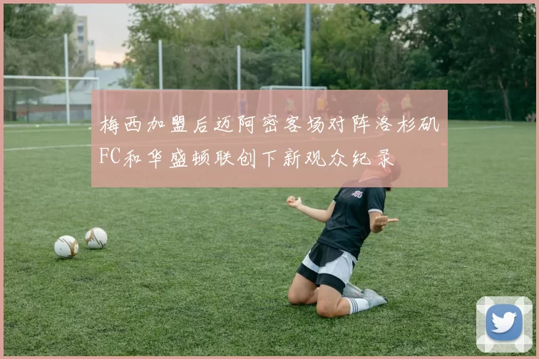 梅西加盟后迈阿密客场对阵洛杉矶FC和华盛顿联创下新观众纪录
