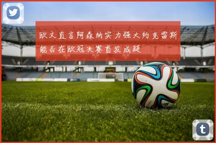 欧文直言阿森纳实力强大约克雷斯能否在欧冠决赛首发成疑