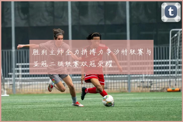 胜利主帅全力拼搏力争沙特联赛与亚冠二级联赛双冠荣耀