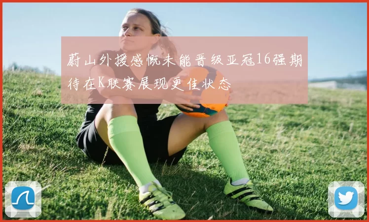 蔚山外援感慨未能晋级亚冠16强期待在K联赛展现更佳状态
