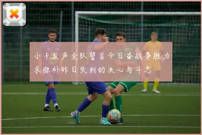 小卡发声全队誓言今日奋战争胜力求弥补昨日失利的决心与斗志