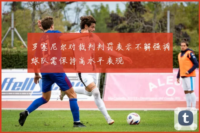 罗塞尼尔对裁判判罚表示不解强调球队需保持高水平表现