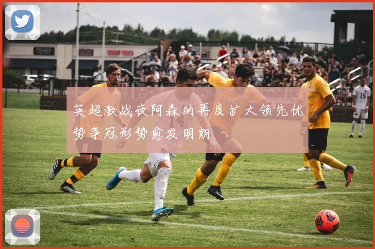 英超激战夜阿森纳再度扩大领先优势争冠形势愈发明朗