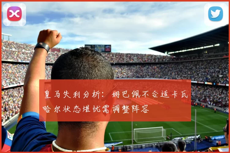 皇马失利分析：姆巴佩不合适卡瓦哈尔状态堪忧需调整阵容