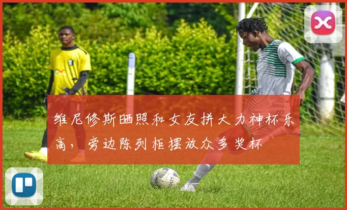 维尼修斯晒照和女友拼大力神杯乐高，旁边陈列柜摆放众多奖杯