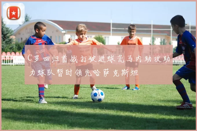 C罗回归首战打破进球荒马内助攻助力球队暂时领先哈萨克斯坦