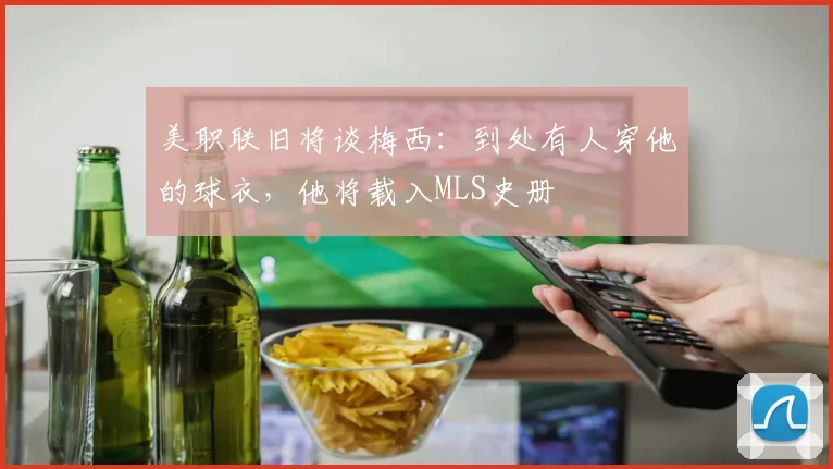 美职联旧将谈梅西：到处有人穿他的球衣，他将载入MLS史册