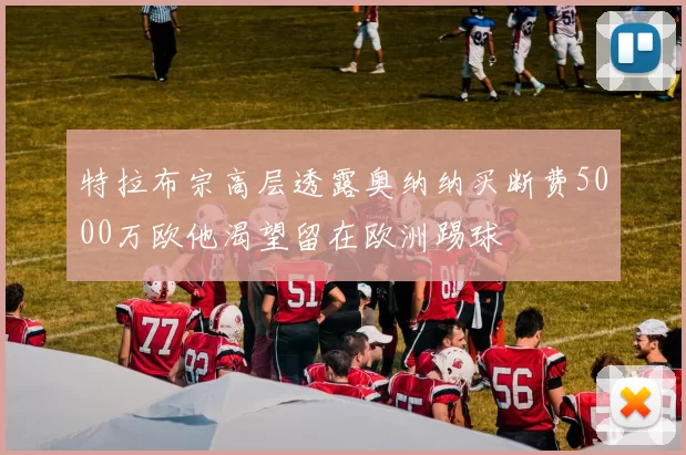 特拉布宗高层透露奥纳纳买断费5000万欧他渴望留在欧洲踢球