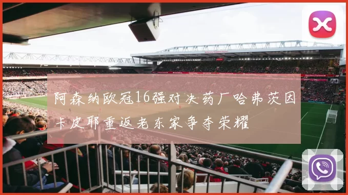 阿森纳欧冠16强对决药厂哈弗茨因卡皮耶重返老东家争夺荣耀