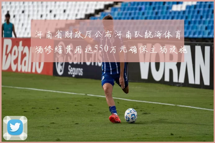 河南省财政厅公布河南队航海体育场修缮费用达550万元确保主场设施安全