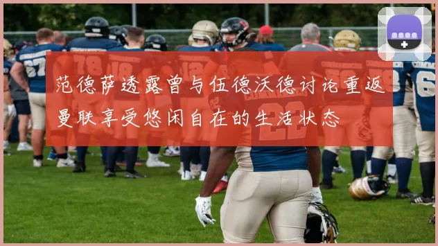 范德萨透露曾与伍德沃德讨论重返曼联享受悠闲自在的生活状态