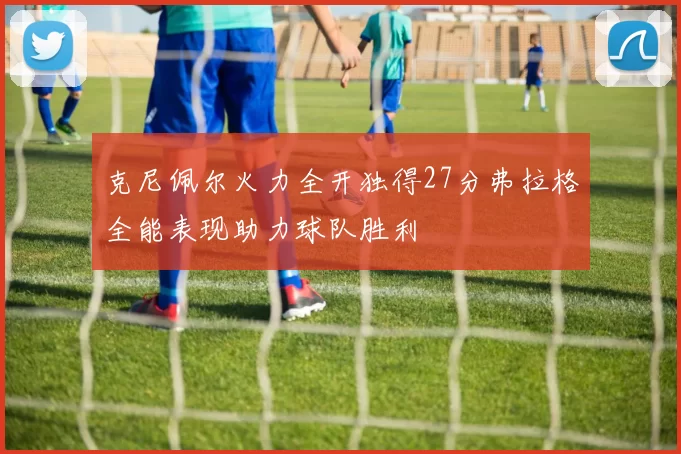 克尼佩尔火力全开独得27分弗拉格全能表现助力球队胜利