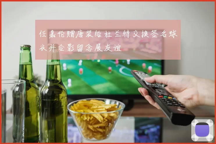 任嘉伦赠唐装给杜兰特交换签名球衣并合影留念展友谊