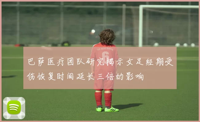 巴萨医疗团队研究揭示女足经期受伤恢复时间延长三倍的影响