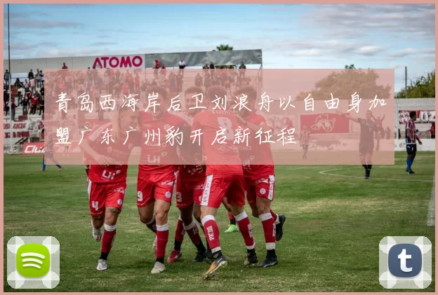 青岛西海岸后卫刘浪舟以自由身加盟广东广州豹开启新征程