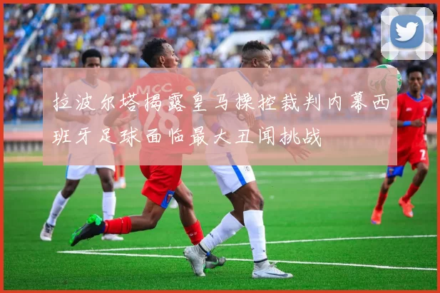 拉波尔塔揭露皇马操控裁判内幕西班牙足球面临最大丑闻挑战