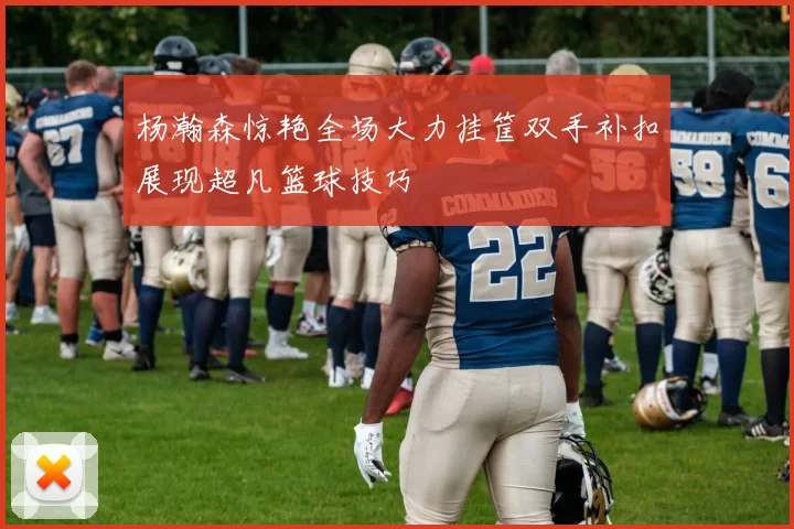 杨瀚森惊艳全场大力挂筐双手补扣展现超凡篮球技巧