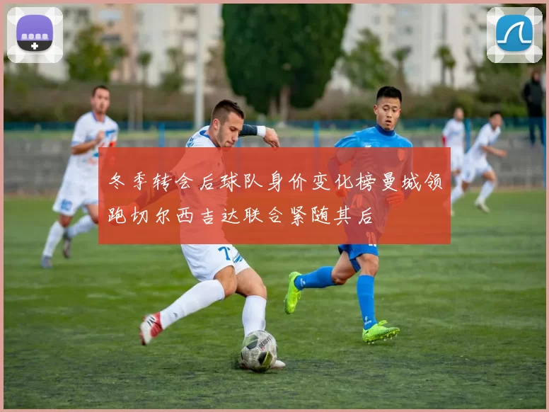 冬季转会后球队身价变化榜曼城领跑切尔西吉达联合紧随其后