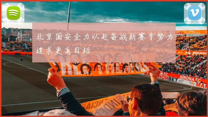 北京国安全力以赴备战新赛季努力追求更高目标