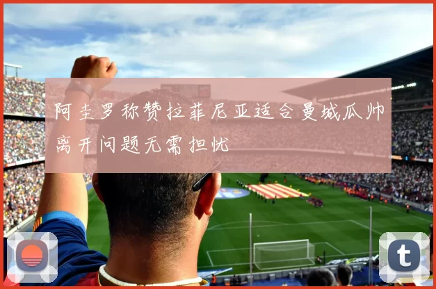 阿圭罗称赞拉菲尼亚适合曼城瓜帅离开问题无需担忧