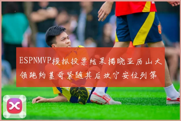 ESPNMVP模拟投票结果揭晓亚历山大领跑约基奇紧随其后坎宁安位列第三