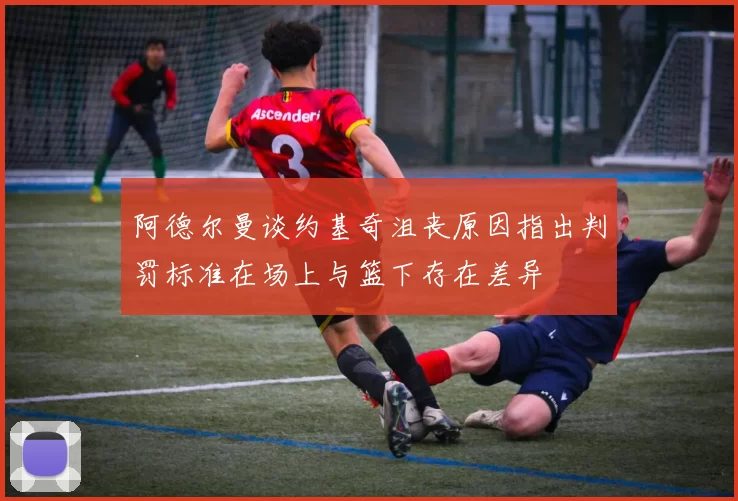 阿德尔曼谈约基奇沮丧原因指出判罚标准在场上与篮下存在差异