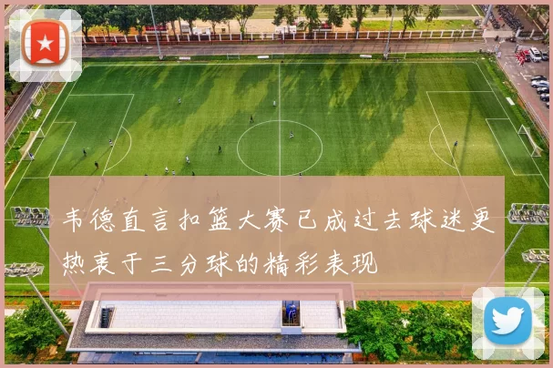 韦德直言扣篮大赛已成过去球迷更热衷于三分球的精彩表现